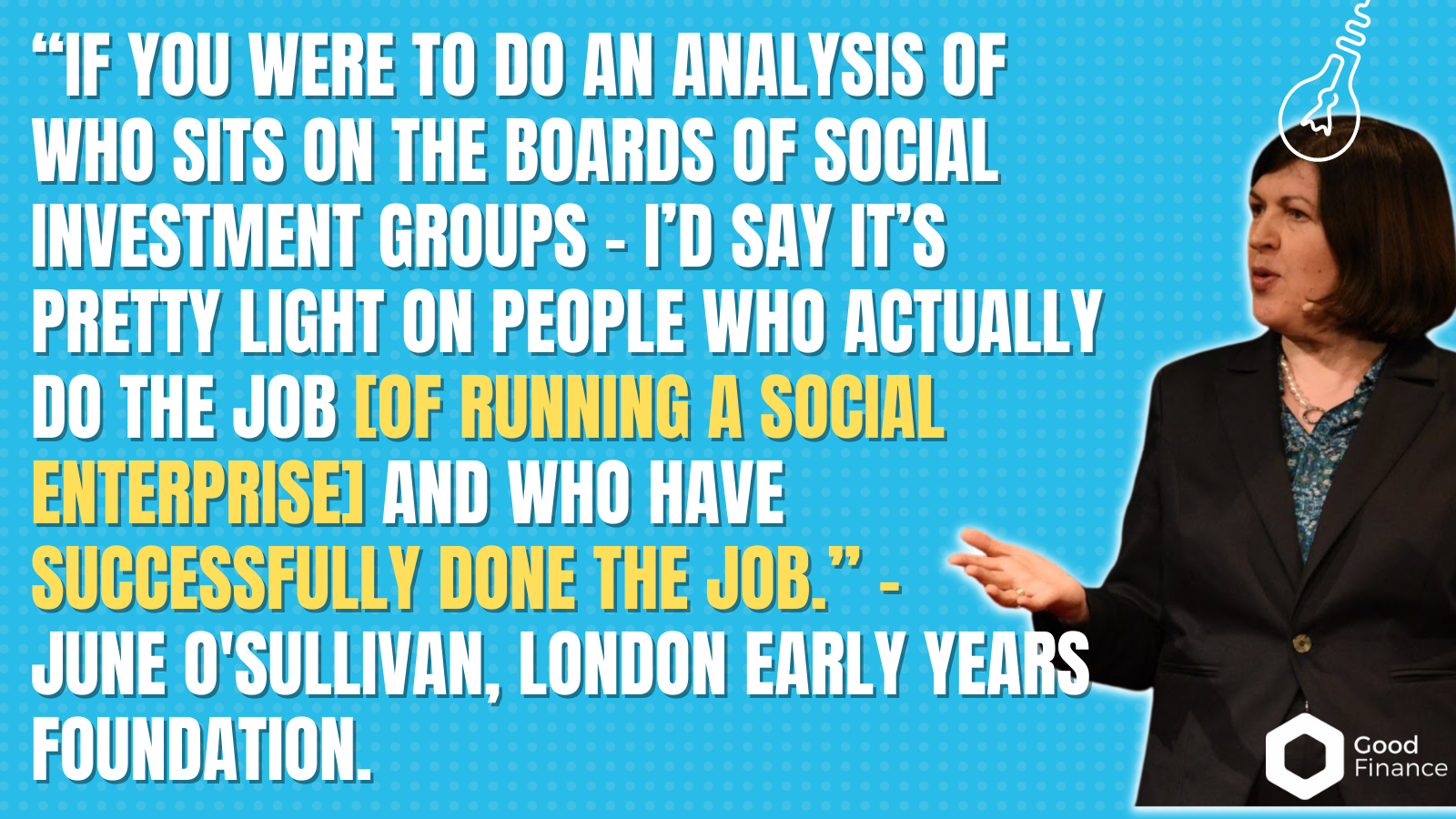 “If you were to do an analysis of who sits on the boards of social investment groups - I’d say it’s pretty light on people who actually do the job [of running a social enterprise] and who have successfully done the job.” -  June O'Sullivan, London early years foundation.