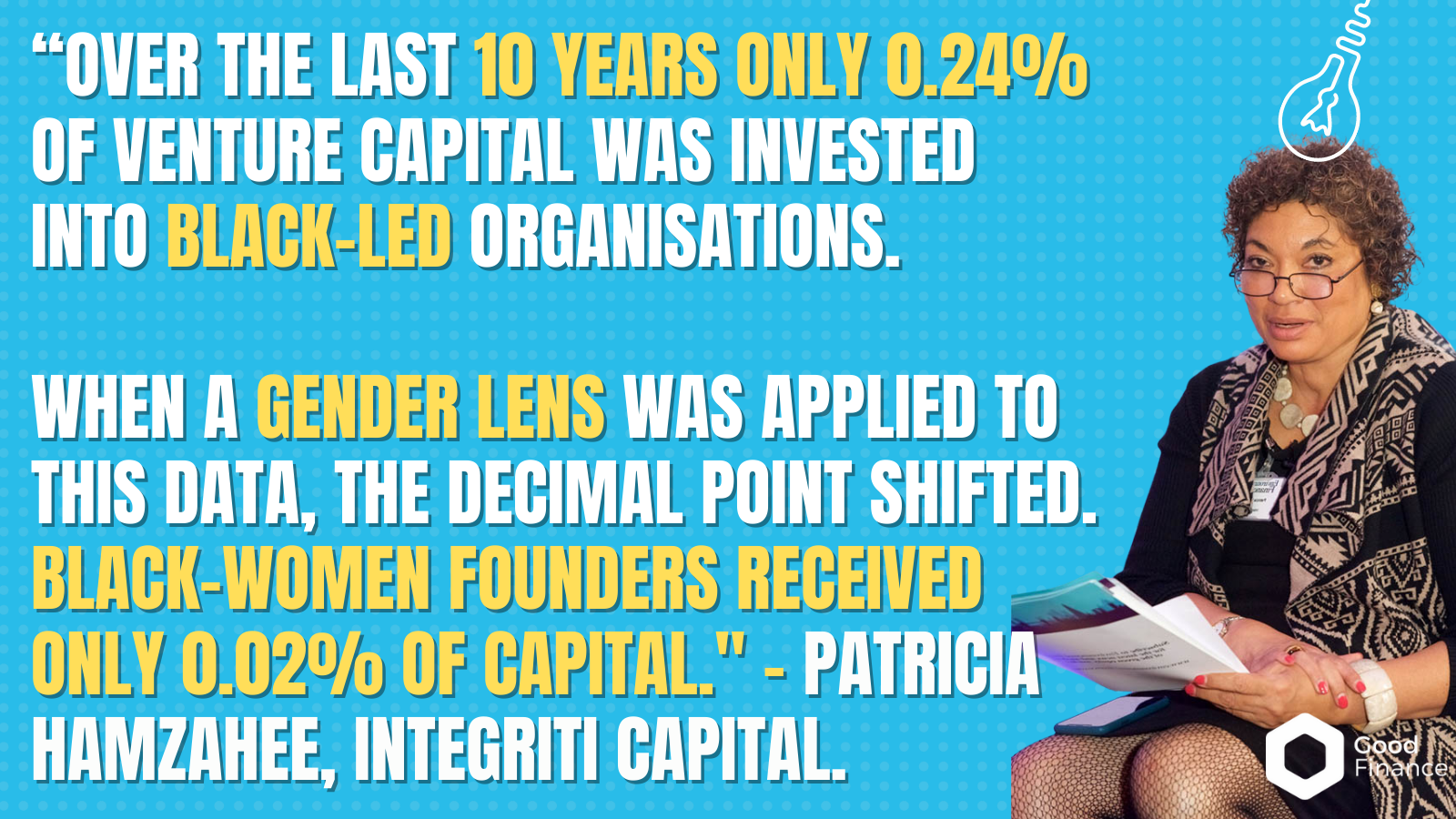 “over the last 10 years only 0.24% of venture capital was invested into Black-led organisations. When a gender lens was applied to this data, the decimal point shifted. Black-women founders received only 0.02% of capital." - Patricia Hamzahee, Integriti Capital.