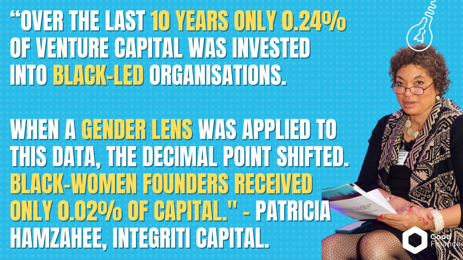 “over the last 10 years only 0.24% of venture capital was invested into Black-led organisations.   When a gender lens was applied to this data, the decimal point shifted. Black-women founders received only 0.02% of capital." - Patricia Hamzahee, Integriti Capital. 